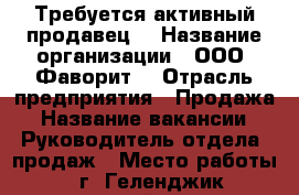 Требуется активный продавец  › Название организации ­ ООО “Фаворит“ › Отрасль предприятия ­ Продажа › Название вакансии ­ Руководитель отдела  продаж › Место работы ­ г. Геленджик первомайская 34 › Подчинение ­ Руководителю › Возраст от ­ 25 › Возраст до ­ 65 - Краснодарский край, Геленджик г. Работа » Вакансии   . Краснодарский край,Геленджик г.